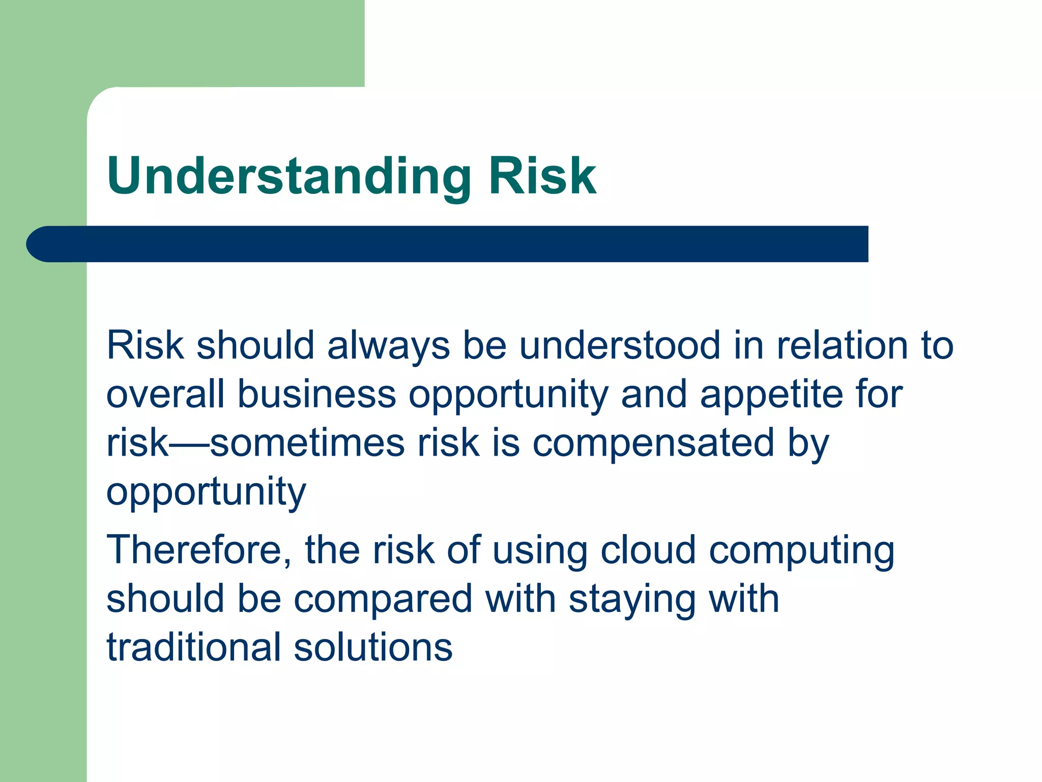Understanding Risk Risk should always be understood in relation to overall business opportunity and appetite for risk—sometimes risk is compensated by opportunity Therefore, the risk of using cloud computing should be compared with staying with traditional solutions 