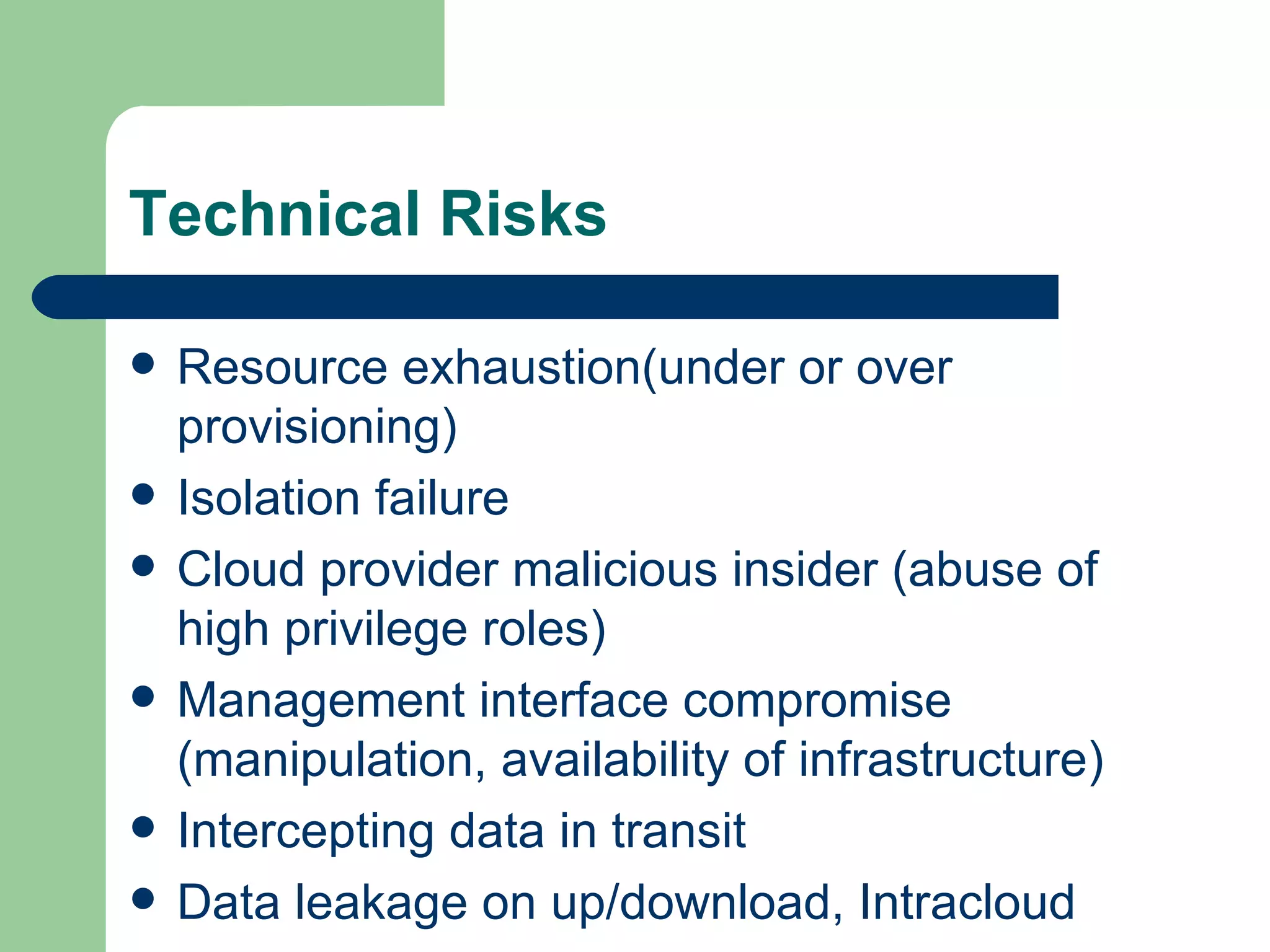 Resource exhaustion(under or over provisioning) Isolation failure Cloud provider malicious insider (abuse of high privilege roles) Management interface compromise (manipulation, availability of infrastructure)  Intercepting data in transit Data leakage on up/download, Intracloud Technical Risks 