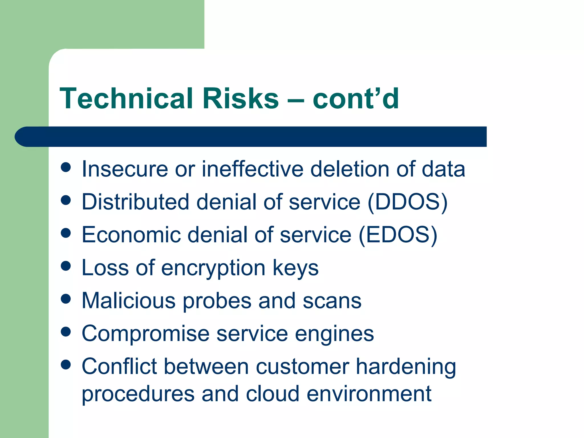 Insecure or ineffective deletion of data Distributed denial of service (DDOS) Economic denial of service (EDOS) Loss of encryption keys Malicious probes and scans Compromise service engines Conflict between customer hardening procedures and cloud environment Technical Risks – cont’d 