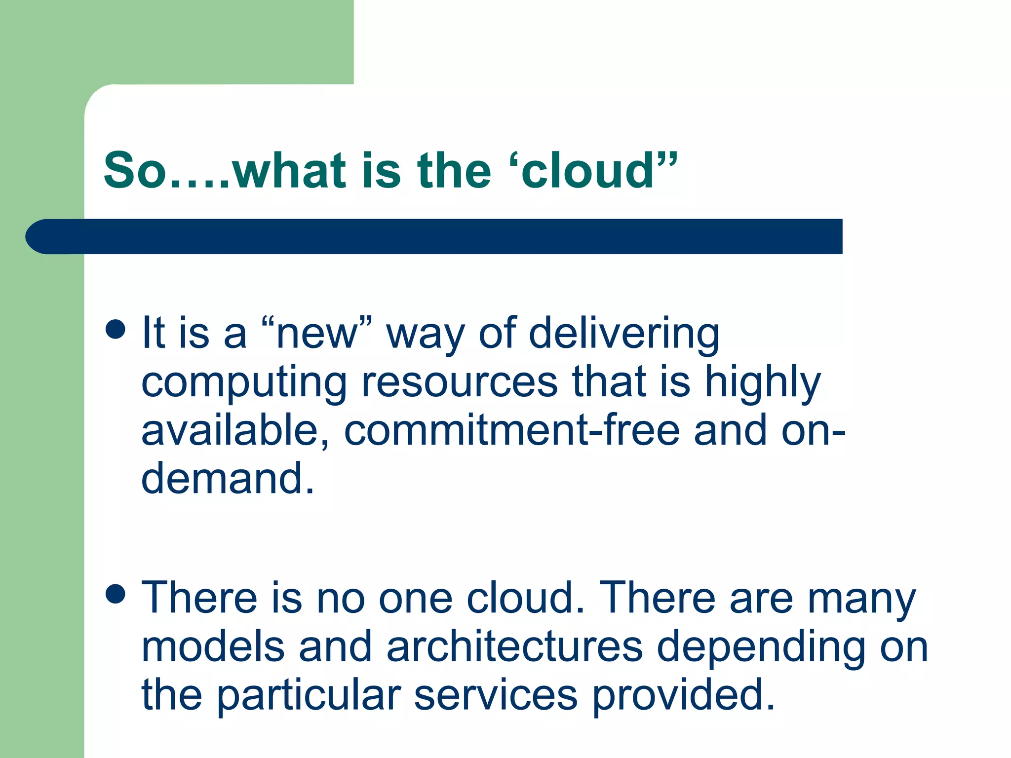 So….what is the ‘cloud” It is a “new” way of delivering computing resources that is highly available, commitment-free and on-demand.  There is no one cloud. There are many models and architectures depending on the particular services provided.  