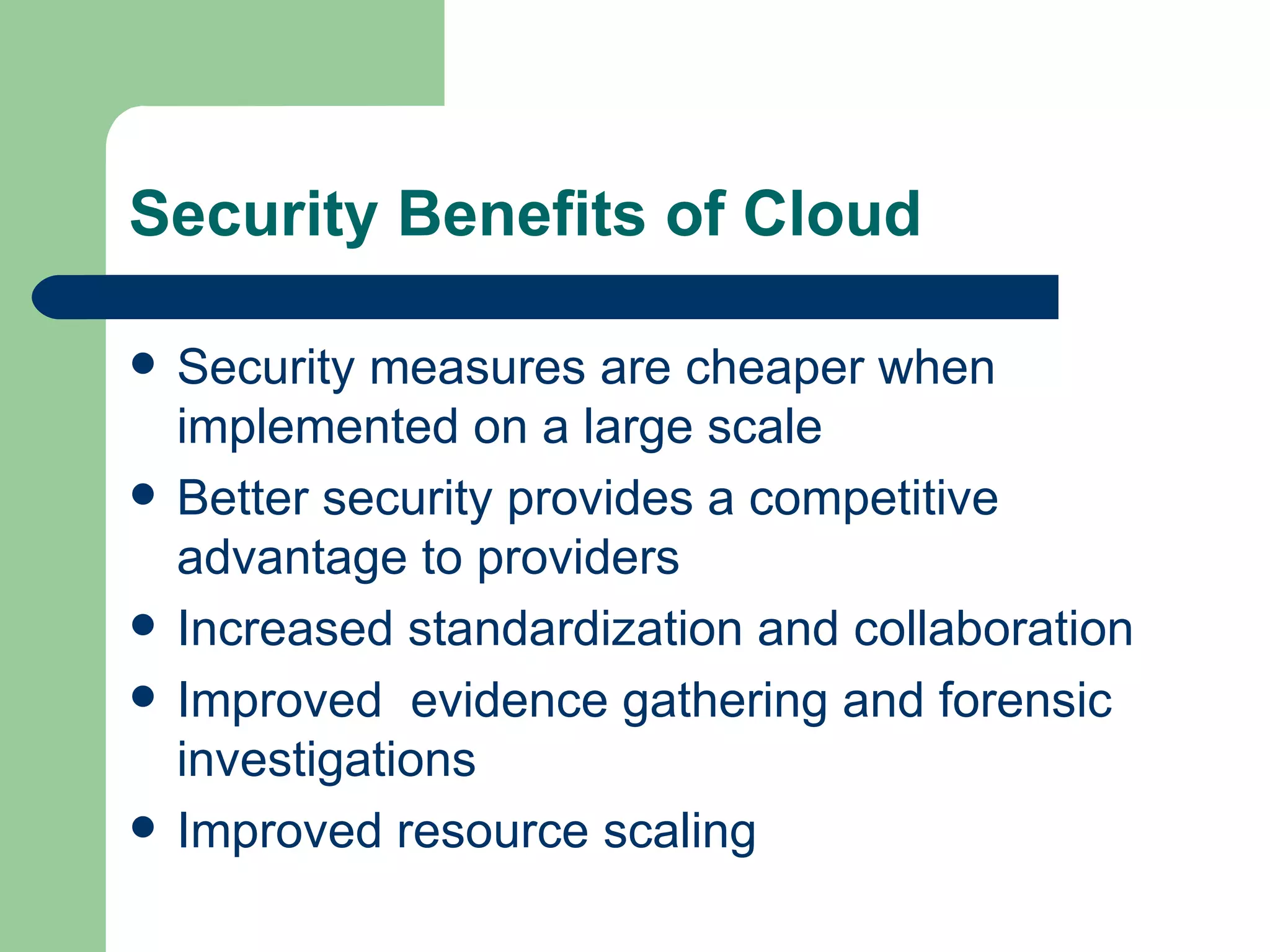 Security Benefits of Cloud  Security measures are cheaper when implemented on a large scale Better security provides a competitive advantage to providers Increased standardization and collaboration Improved  evidence gathering and forensic investigations Improved resource scaling 