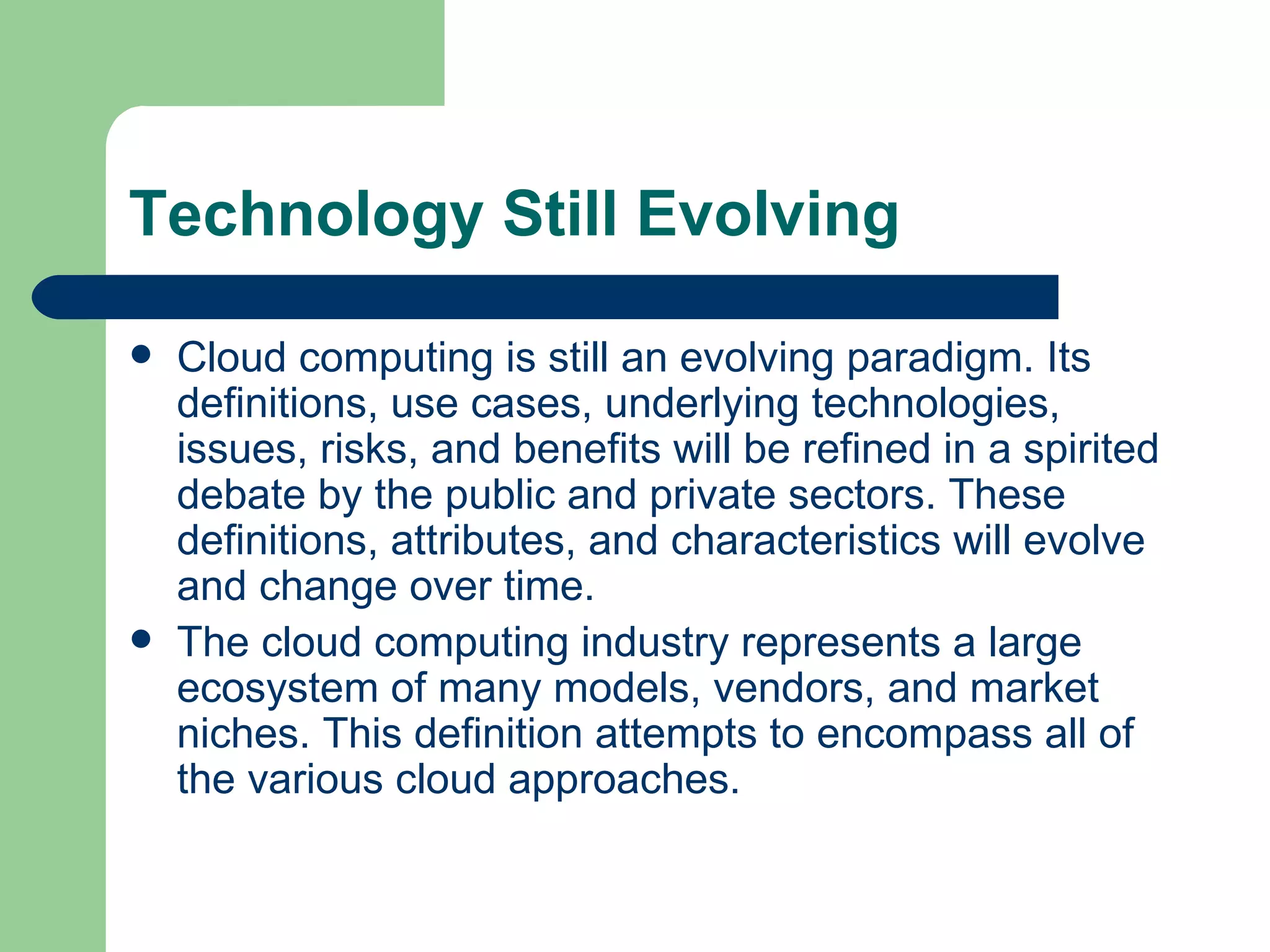 Technology Still Evolving Cloud computing is still an evolving paradigm. Its definitions, use cases, underlying technologies, issues, risks, and benefits will be refined in a spirited debate by the public and private sectors. These definitions, attributes, and characteristics will evolve and change over time. The cloud computing industry represents a large ecosystem of many models, vendors, and market niches. This definition attempts to encompass all of the various cloud approaches. 