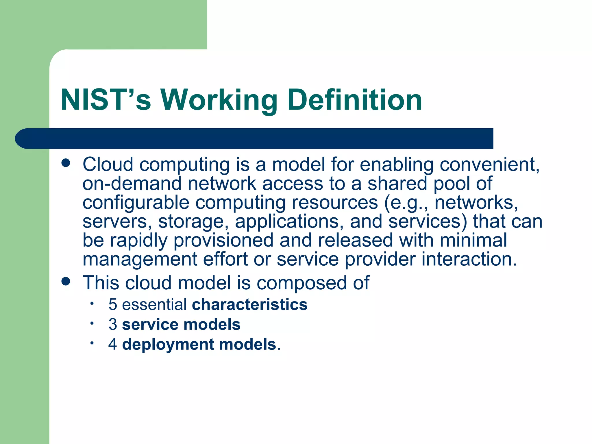 NIST’s Working Definition Cloud computing is a model for enabling convenient, on-demand network access to a shared pool of configurable computing resources (e.g., networks, servers, storage, applications, and services) that can be rapidly provisioned and released with minimal management effort or service provider interaction.  This cloud model is composed of  5 essential  characteristics 3  service models 4  deployment models . 