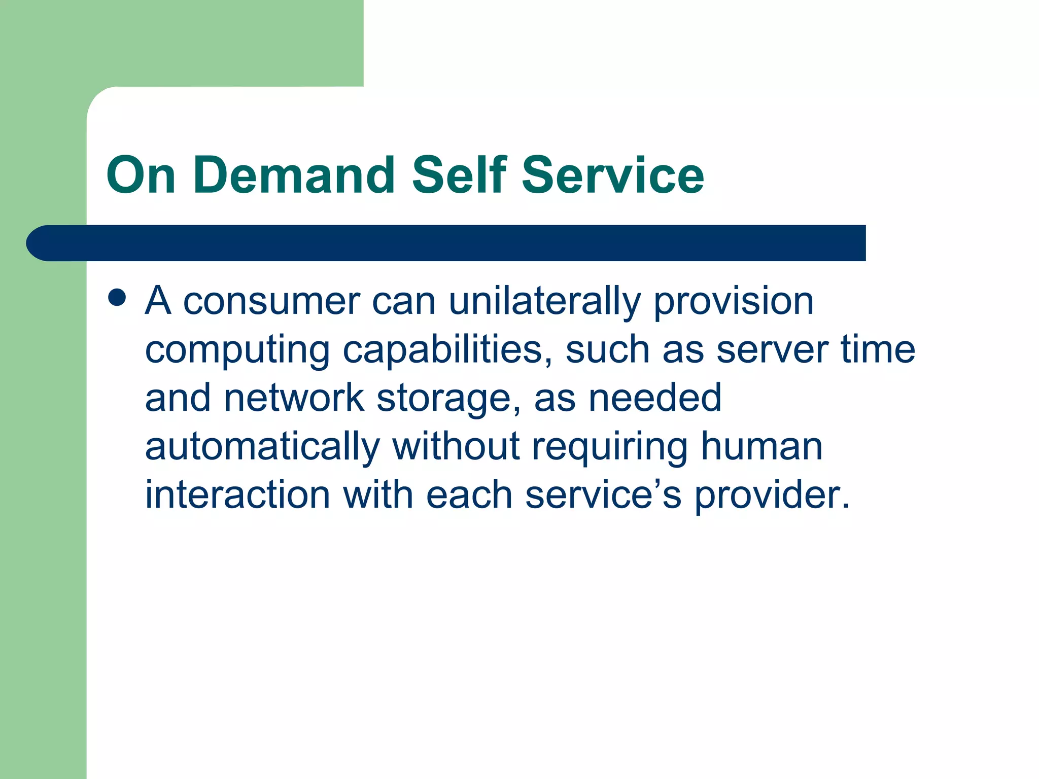 On Demand Self Service A consumer can unilaterally provision computing capabilities, such as server time and network storage, as needed automatically without requiring human interaction with each service’s provider.  