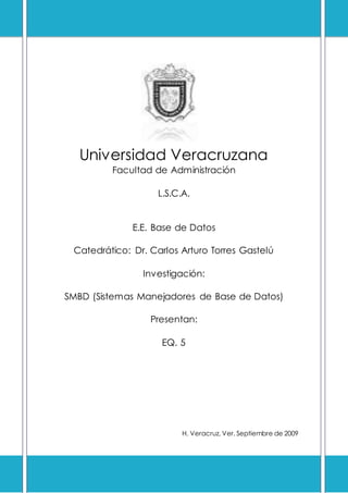 Universidad Veracruzana
Facultad de Administración
L.S.C.A.
E.E. Base de Datos
Catedrático: Dr. Carlos Arturo Torres Gastelú
Investigación:
SMBD (Sistemas Manejadores de Base de Datos)
Presentan:
EQ. 5
H. Veracruz, Ver. Septiembre de 2009
 