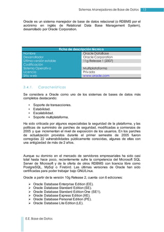 13Sistemas Manejadoresde Base de Datos
E.E. Base de Datos
Oracle es un sistema manejador de base de datos relacional (o RDBMS por el
acrónimo en inglés de Relational Data Base Management System),
desarrollado por Oracle Corporation.
Ficha de descripción técnica
Nombre Oracle DataBase
Desarrollador Oracle Corporation
Última versión estable 11g Release 1 (2007)
Codificación
Sistema Operativo Multiplataforma
Licencia Privada
Sitio web www.oracle.com
3.4.1. Caract eríst icas
Se considera a Oracle como uno de los sistemas de bases de datos más
completos destacando:
 Soporte de transacciones.
 Estabilidad.
 Escalabilidad.
 Soporte multiplataforma.
Ha sido criticada por algunos especialistas la seguridad de la plataforma, y las
políticas de suministro de parches de seguridad, modificadas a comienzos de
2005 y que incrementan el nivel de exposición de los usuarios. En los parches
de actualización provistos durante el primer semestre de 2005 fueron
corregidas 22 vulnerabilidades públicamente conocidas, algunas de ellas con
una antigüedad de más de 2 años.
Aunque su dominio en el mercado de servidores empresariales ha sido casi
total hasta hace poco, recientemente sufre la competencia del Microsoft SQL
Server de Microsoft y de la oferta de otros RDBMS con licencia libre como
PostgreSQL, MySql o Firebird. Las últimas versiones de Oracle han sido
certificadas para poder trabajar bajo GNU/Linux.
Oracle a partir de la versión 10g Release 2, cuenta con 6 ediciones:
 Oracle Database Enterprise Edition (EE).
 Oracle Database Standard Edition (SE).
 Oracle Database Standard Edition One (SE1).
 Oracle Database Express Edition (XE).
 Oracle Database Personal Edition (PE).
 Oracle Database Lite Edition (LE).
 
