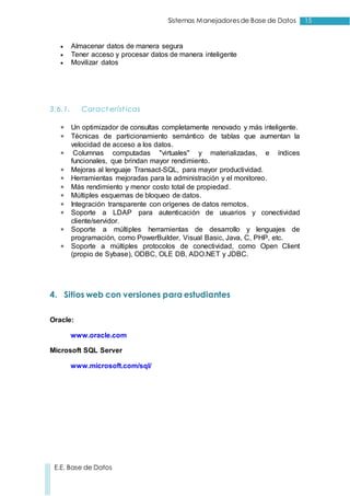 15Sistemas Manejadoresde Base de Datos
E.E. Base de Datos
 Almacenar datos de manera segura
 Tener acceso y procesar datos de manera inteligente
 Movilizar datos
3.6.1. Caract eríst icas
 Un optimizador de consultas completamente renovado y más inteligente.
 Técnicas de particionamiento semántico de tablas que aumentan la
velocidad de acceso a los datos.
 Columnas computadas "virtuales" y materializadas, e índices
funcionales, que brindan mayor rendimiento.
 Mejoras al lenguaje Transact-SQL, para mayor productividad.
 Herramientas mejoradas para la administración y el monitoreo.
 Más rendimiento y menor costo total de propiedad.
 Múltiples esquemas de bloqueo de datos.
 Integración transparente con orígenes de datos remotos.
 Soporte a LDAP para autenticación de usuarios y conectividad
cliente/servidor.
 Soporte a múltiples herramientas de desarrollo y lenguajes de
programación, como PowerBuilder, Visual Basic, Java, C, PHP, etc.
 Soporte a múltiples protocolos de conectividad, como Open Client
(propio de Sybase), ODBC, OLE DB, ADO.NET y JDBC.
4. Sitios web con versiones para estudiantes
Oracle:
www.oracle.com
Microsoft SQL Server
www.microsoft.com/sql/
 