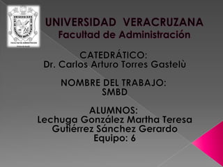 UNIVERSIDAD  VERACRUZANAFacultad de Administración CATEDRÁTICO:  Dr. Carlos Arturo Torres Gastelù   NOMBRE DEL TRABAJO:  SMBD ALUMNOS:  Lechuga González Martha Teresa Gutiérrez Sánchez Gerardo Equipo: 6   