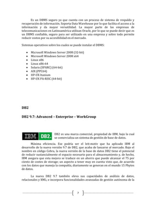 Es un DBMS seguro ya que cuenta con un proceso de sistema de respaldo y
recuperación de información. Soporta Data Warehouse por lo que facilita el acceso a la
información y da mayor versatilidad. La mayor parte de las empresas de
telecomunicaciones en Latinoamérica utilizan Oracle, por lo que se puede decir que es
un DBMS confiable, seguro para ser utilizado en una empresa y sobre todo permite
reducir costos por su accesibilidad en el mercado.

Sistemas operativos sobre los cuales se puede instalar el DBMS:

       Microsoft Windows Server 2008 (32-bit)
       Microsoft Windows Server 2008 x64
       Linux x86
       Linux x86-64
       Solaris (SPARC) (64-bit)
       AIX (PPC64)
       HP-UX Itanium
       HP-UX PA-RISC (64-bit)




DB2

DB2 9.7: Advanced – Enterprise – WorkGroup



                        DB2 es una marca comercial, propiedad de IBM, bajo la cual
                        se comercializa un sistema de gestión de base de datos.

       Máxima eficiencia. Ese podría ser el leit-motiv que ha aplicado IBM al
desarrollo de la nueva versión 9.7 de DB2, que acaba de lanzarse al mercado. Bajo el
nombre en código Cobra, la nueva versión de la base de datos DB2 tiene el potencial
de reducir sustancialmente el espacio necesario para el almacenamiento y, de hecho,
IBM asegura que esta mejora se traduce en un ahorro que puede alcanzar el 75 por
ciento de costes de storage; un aspecto a tener muy en cuenta visto que, de acuerdo
con los datos que maneja la compañía, diariamente se generan en el mundo 15 Pbytes
de datos.

       La nueva DB2 9.7 también eleva sus capacidades de análisis de datos,
relacionales y XML; e incorpora funcionalidades avanzadas de gestión autónoma de la



                                          7
 