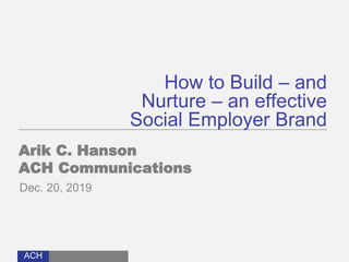 ACH
How to Build – and
Nurture – an effective
Social Employer Brand
Arik C. Hanson
ACH Communications
Dec. 20, 2019
 