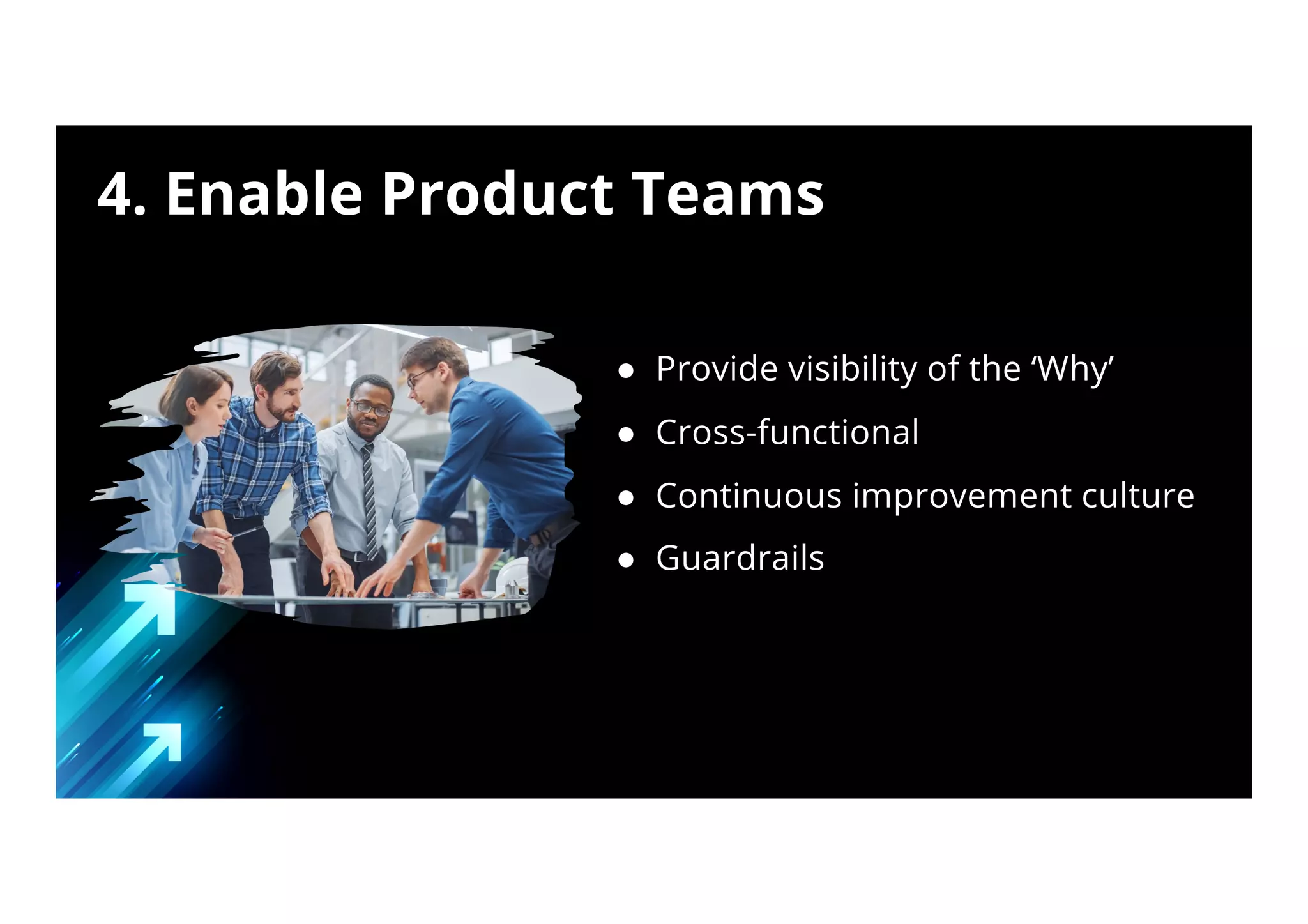 ● Provide visibility of the ‘Why’
● Cross-functional
● Continuous improvement culture
● Guardrails
4. Enable Product Teams
 