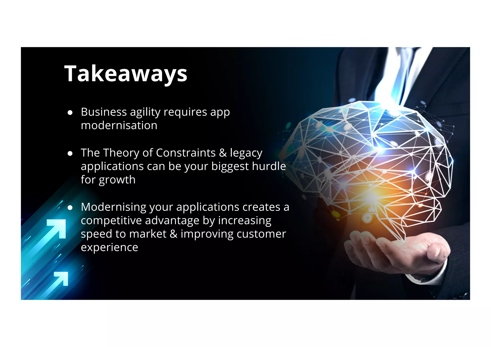 ● Business agility requires app
modernisation
● The Theory of Constraints & legacy
applications can be your biggest hurdle
for growth
● Modernising your applications creates a
competitive advantage by increasing
speed to market & improving customer
experience
Takeaways
 
