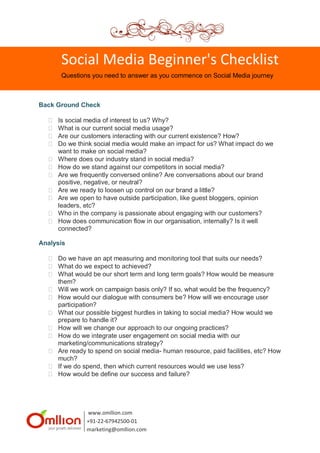 Social Media Beginner's Checklist
       Questions you need to answer as you commence on Social Media journey



Back Ground Check

     Is social media of interest to us? Why?
     What is our current social media usage?
     Are our customers interacting with our current existence? How?
     Do we think social media would make an impact for us? What impact do we
      want to make on social media?
     Where does our industry stand in social media?
     How do we stand against our competitors in social media?
     Are we frequently conversed online? Are conversations about our brand
      positive, negative, or neutral?
     Are we ready to loosen up control on our brand a little?
     Are we open to have outside participation, like guest bloggers, opinion
      leaders, etc?
     Who in the company is passionate about engaging with our customers?
     How does communication flow in our organisation, internally? Is it well
      connected?

Analysis

   Do we have an apt measuring and monitoring tool that suits our needs?
   What do we expect to achieved?
   What would be our short term and long term goals? How would be measure
    them?
   Will we work on campaign basis only? If so, what would be the frequency?
   How would our dialogue with consumers be? How will we encourage user
    participation?
   What our possible biggest hurdles in taking to social media? How would we
    prepare to handle it?
   How will we change our approach to our ongoing practices?
   How do we integrate user engagement on social media with our
    marketing/communications strategy?
   Are ready to spend on social media- human resource, paid facilities, etc? How
    much?
   If we do spend, then which current resources would we use less?
   How would be define our success and failure?




               www.omllion.com
               +91-22-67942500-01
               marketing@omllion.com
 