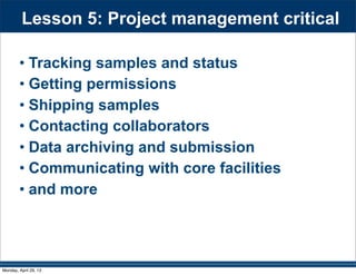 Lesson 5: Project management critical
• Tracking samples and status
• Getting permissions
• Shipping samples
• Contacting collaborators
• Data archiving and submission
• Communicating with core facilities
• and more
Monday, April 29, 13
 