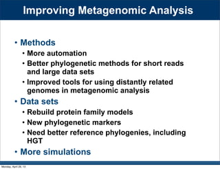 Improving Metagenomic Analysis
• Methods
• More automation
• Better phylogenetic methods for short reads
and large data sets
• Improved tools for using distantly related
genomes in metagenomic analysis
• Data sets
• Rebuild protein family models
• New phylogenetic markers
• Need better reference phylogenies, including
HGT
• More simulations
Monday, April 29, 13
 