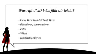 Was ruft dich? Was fällt dir leicht?
• kurze Texte (140 Zeichen), Texte
• diskutieren, kommentieren
• Fotos
• Videos
• regelmäßige Serien
 