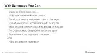 • Create an online page and…..
• Invite your team members to share it
• Put all your meeting and project notes on the page
• Upload powerpoints, spreadsheets, pdfs or any file
• Make ongoing comments about the project on the page
• Put Dropbox, Box, GoogleDrive files on the page
• Share some of the pages with customers
AND
• Have less email in your inbox?
Confidential. Copyright ©2015, Kerio Technologies Inc. All rights reserved.15
With Samepage You Can:
 