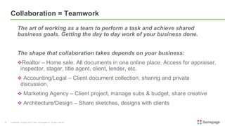 The art of working as a team to perform a task and achieve shared
business goals. Getting the day to day work of your business done.
The shape that collaboration takes depends on your business:
Realtor – Home sale. All documents in one online place. Access for appraiser,
inspector, stager, title agent, client, lender, etc.
 Accounting/Legal – Client document collection, sharing and private
discussion.
 Marketing Agency – Client project, manage subs & budget, share creative
 Architecture/Design – Share sketches, designs with clients
Confidential. Copyright ©2015, Kerio Technologies Inc. All rights reserved.3
Collaboration = Teamwork
 