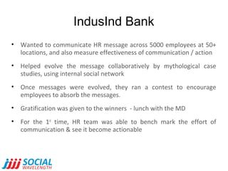 IndusInd Bank
• Wanted to communicate HR message across 5000 employees at 50+
locations, and also measure effectiveness of communication / action
• Helped evolve the message collaboratively by mythological case
studies, using internal social network
• Once messages were evolved, they ran a contest to encourage
employees to absorb the messages.
• Gratification was given to the winners - lunch with the MD
• For the 1st time, HR team was able to bench mark the effort of
communication & see it become actionable

 