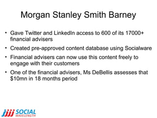 Morgan Stanley Smith Barney
• Gave Twitter and LinkedIn access to 600 of its 17000+
financial advisers
• Created pre-approved content database using Socialware
• Financial advisers can now use this content freely to
engage with their customers
• One of the financial advisers, Ms DeBellis assesses that
$10mn in 18 months period

 