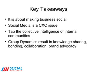 Key Takeaways
• It is about making business social
• Social Media is a CXO issue
• Tap the collective intelligence of internal
communities
• Group Dynamics result in knowledge sharing,
bonding, collaboration, brand advocacy

 