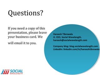 Questions?
If you need a copy of this
presentation, please leave
your business card. We
will email it to you.

Hareesh Tibrewala
Jt. CEO, Social Wavelength.
hareesh@socialwavelength.com
Company blog: blog.socialwavelength.com
LinkedIn: linkedin.com/in/hareeshtibrewala

 