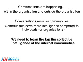 Conversations are happening…
within the organisation and outside the organisation
Conversations result in communities
Communities have more intelligence compared to
individuals (or organisations)
We need to learn the tap the collective
intelligence of the internal communities

 