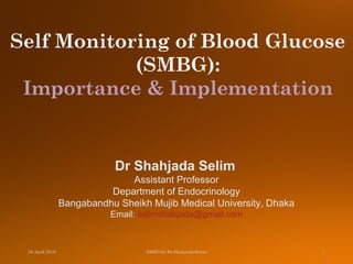 Dr Shahjada Selim
Assistant Professor
Department of Endocrinology
Bangabandhu Sheikh Mujib Medical University, Dhaka
Email: selimshahjada@gmail.com
Self Monitoring of Blood Glucose
(SMBG):
Importance & Implementation
 