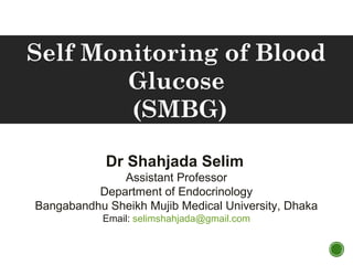 Dr Shahjada Selim
Assistant Professor
Department of Endocrinology
Bangabandhu Sheikh Mujib Medical University, Dhaka
Email: selimshahjada@gmail.com
Self Monitoring of Blood
Glucose
(SMBG)
 