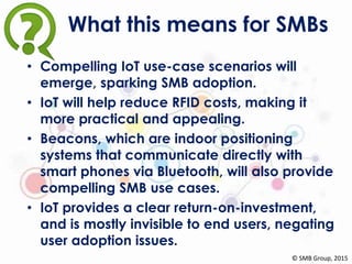 What this means for SMBs
• Compelling IoT use-case scenarios will
emerge, sparking SMB adoption.
• IoT will help reduce RFID costs, making it
more practical and appealing.
• Beacons, which are indoor positioning
systems that communicate directly with
smart phones via Bluetooth, will also provide
compelling SMB use cases.
• IoT provides a clear return-on-investment,
and is mostly invisible to end users, negating
user adoption issues.
© SMB Group, 2015
 