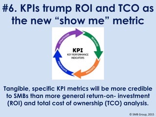 #6. KPIs trump ROI and TCO as
the new “show me” metric
Tangible, specific KPI metrics will be more credible
to SMBs than more general return-on- investment
(ROI) and total cost of ownership (TCO) analysis.
© SMB Group, 2015
 
