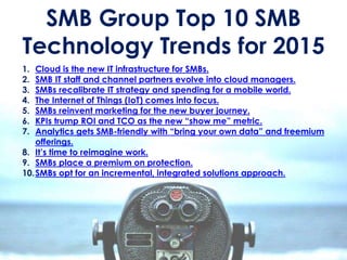 1. Cloud is the new IT infrastructure for SMBs.
2. SMB IT staff and channel partners evolve into cloud managers.
3. SMBs recalibrate IT strategy and spending for a mobile world.
4. The Internet of Things (IoT) comes into focus.
5. SMBs reinvent marketing for the new buyer journey.
6. KPIs trump ROI and TCO as the new “show me” metric.
7. Analytics gets SMB-friendly with “bring your own data” and freemium
offerings.
8. It’s time to reimagine work.
9. SMBs place a premium on protection.
10.SMBs opt for an incremental, integrated solutions approach.
SMB Group Top 10 SMB
Technology Trends for 2015
 