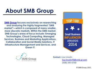 About SMB Group
SMB Group focuses exclusively on researching
and analysing the highly fragmented “SMB
market”—which is composed of many smaller,
more discrete markets. Within the SMB market,
SMB Group’s areas of focus include: Emerging
Technologies, Cloud Computing, Managed
Services, Business and Marketing Applications,
Collaboration and Social Media Solutions, IT
Infrastructure Management and Services, and
Green IT.
Contact: Lisa Lincoln
lisa.lincoln70@smb-gr.com
(508) 395-6760
© SMB Group, 2015
 