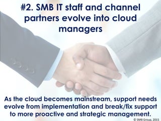 #2. SMB IT staff and channel
partners evolve into cloud
managers
As the cloud becomes mainstream, support needs
evolve from implementation and break/fix support
to more proactive and strategic management.
© SMB Group, 2015
 