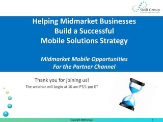 Helping Midmarket Businesses
         Build a Successful
     Mobile Solutions Strategy

        Midmarket Mobile Opportunities
           For the Partner Channel

     Thank you for joining us!
The webinar will begin at 10 am PT/1 pm ET




                          Copyright SMB Group   1
 