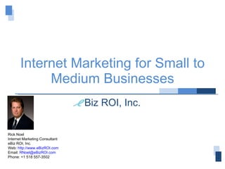 Internet Marketing for Small to Medium Businesses Biz ROI, Inc. Rick Noel Internet Marketing Consultant eBiz ROI, Inc. Web:  http://www.eBizROI.com Email:  [email_address] Phone: +1 518 557-3502 