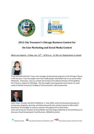 2012 City Treasurer’s Chicago Business Contest for

                On-Line Marketing and Social Media Contest


Meet our Experts - Friday, Jan. 13th - 8:30 a.m. -11:30 a.m; Registration is closed




Tracy Samantha Schmidt: Tracy is the manager of educational programs at the Chicago Tribune.
In the last year, Tracy has taught more than 2,000 people nationwide how to use social media
effectively. Previously, Tracy co-created and served as the editorial director of ChicagoNow,
the Tribune’s network of 350 blogs. She also taught several graduate-level classes on social
media at DePaul University’s College of Communications. @tracysamantha




Jamie Velez: Founder and CEO of Webforce 1. Since 2003, Jaime has focused exclusively on
envisioning, designing, planning, and delivering world-class solutions based on Microsoft’s
SharePoint Technologies to several customers throughout the United States.
Jaime will bring over 20 years of Social Media and technology leadership to the workshop as he
discusses Cloud Computing for Small Business. @WebForceJaime



    @stephanieneely    http://www.facebook.com/stephanie.neely   http://www.youtube.com/treasurerneely
 