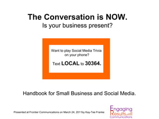 The Conversation is NOW.
                      Is your business present?


                             Want to play Social Media Trivia
                                     on your phone?

                              Text LOCAL to 30364.




       Handbook for Small Business and Social Media.


Presented at Frontier Communications on March 24, 2011by Kay-Tee Franke
 