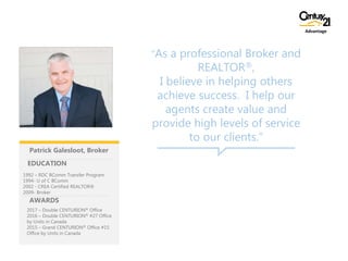 “As a professional Broker and
REALTOR®,
I believe in helping others
achieve success. I help our
agents create value and
provide high levels of service
to our clients.”
2017 – Double CENTURION® Office
2016 – Double CENTURION® #27 Office
by Units in Canada
2015 – Grand CENTURION® Office #15
Office by Units in Canada
EDUCATION
AWARDS
1992 – RDC BComm Transfer Program
1994- U of C BComm
2002 - CREA Certified REALTOR®
2009- Broker
Advantage
Patrick Galesloot, Broker
 