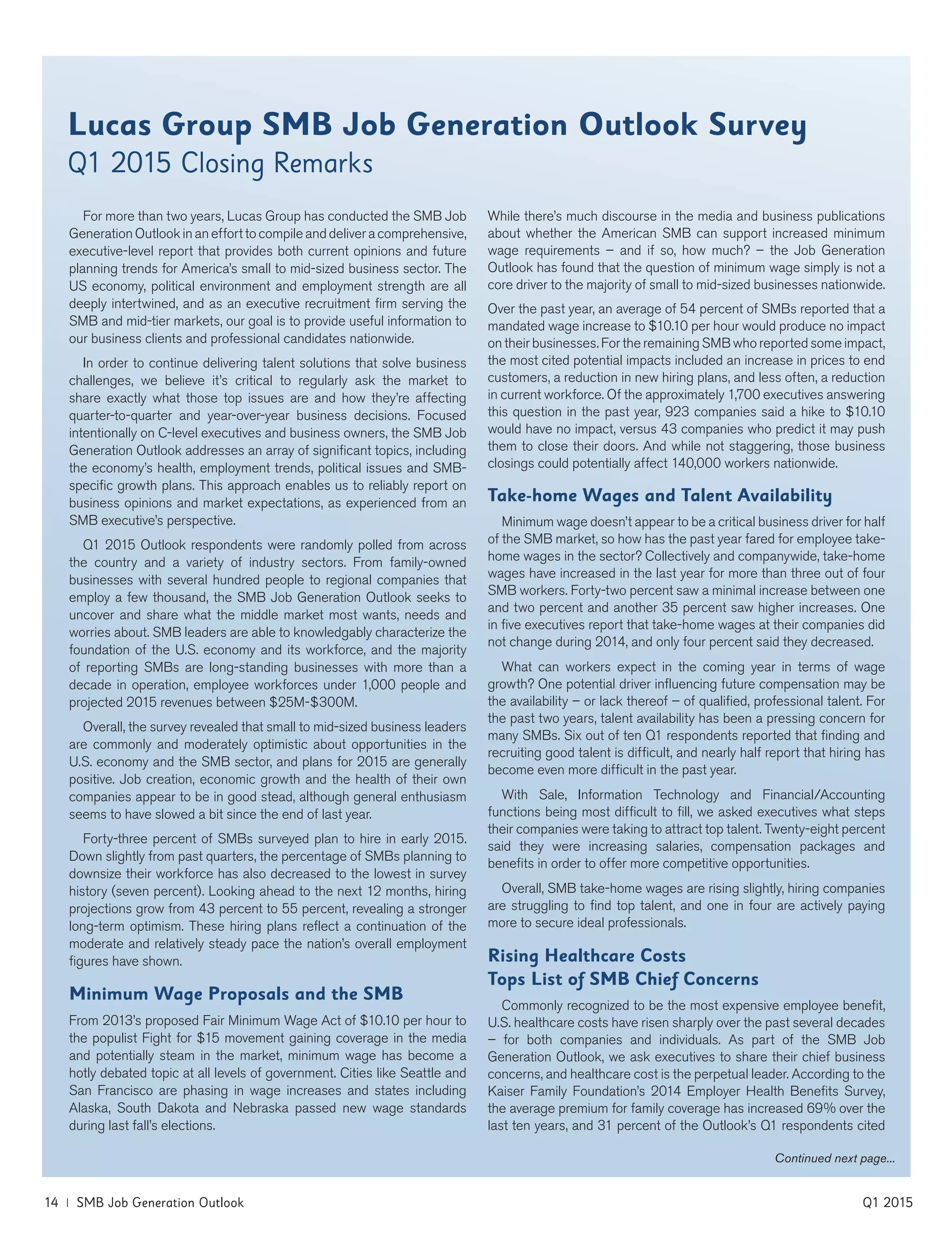 Lucas Group SMB Job Generation Outlook Survey
Q1 2015 Closing Remarks
For more than two years, Lucas Group has conducted the SMB Job
Generation Outlook in an effort to compile and deliver a comprehensive,
executive-level report that provides both current opinions and future
planning trends for America’s small to mid-sized business sector. The
US economy, political environment and employment strength are all
deeply intertwined, and as an executive recruitment firm serving the
SMB and mid-tier markets, our goal is to provide useful information to
our business clients and professional candidates nationwide.
In order to continue delivering talent solutions that solve business
challenges, we believe it’s critical to regularly ask the market to
share exactly what those top issues are and how they’re affecting
quarter-to-quarter and year-over-year business decisions. Focused
intentionally on C-level executives and business owners, the SMB Job
Generation Outlook addresses an array of significant topics, including
the economy’s health, employment trends, political issues and SMB-
specific growth plans. This approach enables us to reliably report on
business opinions and market expectations, as experienced from an
SMB executive’s perspective.
Q1 2015 Outlook respondents were randomly polled from across
the country and a variety of industry sectors. From family-owned
businesses with several hundred people to regional companies that
employ a few thousand, the SMB Job Generation Outlook seeks to
uncover and share what the middle market most wants, needs and
worries about. SMB leaders are able to knowledgably characterize the
foundation of the U.S. economy and its workforce, and the majority
of reporting SMBs are long-standing businesses with more than a
decade in operation, employee workforces under 1,000 people and
projected 2015 revenues between $25M-$300M.
Overall, the survey revealed that small to mid-sized business leaders
are commonly and moderately optimistic about opportunities in the
U.S. economy and the SMB sector, and plans for 2015 are generally
positive. Job creation, economic growth and the health of their own
companies appear to be in good stead, although general enthusiasm
seems to have slowed a bit since the end of last year.
Forty-three percent of SMBs surveyed plan to hire in early 2015.
Down slightly from past quarters, the percentage of SMBs planning to
downsize their workforce has also decreased to the lowest in survey
history (seven percent). Looking ahead to the next 12 months, hiring
projections grow from 43 percent to 55 percent, revealing a stronger
long-term optimism. These hiring plans reflect a continuation of the
moderate and relatively steady pace the nation’s overall employment
figures have shown.
Minimum Wage Proposals and the SMB
From 2013’s proposed Fair Minimum Wage Act of $10.10 per hour to
the populist Fight for $15 movement gaining coverage in the media
and potentially steam in the market, minimum wage has become a
hotly debated topic at all levels of government. Cities like Seattle and
San Francisco are phasing in wage increases and states including
Alaska, South Dakota and Nebraska passed new wage standards
during last fall’s elections.
While there’s much discourse in the media and business publications
about whether the American SMB can support increased minimum
wage requirements – and if so, how much? – the Job Generation
Outlook has found that the question of minimum wage simply is not a
core driver to the majority of small to mid-sized businesses nationwide.
Over the past year, an average of 54 percent of SMBs reported that a
mandated wage increase to $10.10 per hour would produce no impact
on their businesses. For the remaining SMB who reported some impact,
the most cited potential impacts included an increase in prices to end
customers, a reduction in new hiring plans, and less often, a reduction
in current workforce. Of the approximately 1,700 executives answering
this question in the past year, 923 companies said a hike to $10.10
would have no impact, versus 43 companies who predict it may push
them to close their doors. And while not staggering, those business
closings could potentially affect 140,000 workers nationwide.
Take-home Wages and Talent Availability
Minimum wage doesn’t appear to be a critical business driver for half
of the SMB market, so how has the past year fared for employee take-
home wages in the sector? Collectively and companywide, take-home
wages have increased in the last year for more than three out of four
SMB workers. Forty-two percent saw a minimal increase between one
and two percent and another 35 percent saw higher increases. One
in five executives report that take-home wages at their companies did
not change during 2014, and only four percent said they decreased.
What can workers expect in the coming year in terms of wage
growth? One potential driver influencing future compensation may be
the availability – or lack thereof – of qualified, professional talent. For
the past two years, talent availability has been a pressing concern for
many SMBs. Six out of ten Q1 respondents reported that finding and
recruiting good talent is difficult, and nearly half report that hiring has
become even more difficult in the past year.
With Sale, Information Technology and Financial/Accounting
functions being most difficult to fill, we asked executives what steps
their companies were taking to attract top talent. Twenty-eight percent
said they were increasing salaries, compensation packages and
benefits in order to offer more competitive opportunities.
Overall, SMB take-home wages are rising slightly, hiring companies
are struggling to find top talent, and one in four are actively paying
more to secure ideal professionals.
Rising Healthcare Costs
Tops List of SMB Chief Concerns
Commonly recognized to be the most expensive employee benefit,
U.S. healthcare costs have risen sharply over the past several decades
– for both companies and individuals. As part of the SMB Job
Generation Outlook, we ask executives to share their chief business
concerns, and healthcare cost is the perpetual leader. According to the
Kaiser Family Foundation’s 2014 Employer Health Benefits Survey,
the average premium for family coverage has increased 69% over the
last ten years, and 31 percent of the Outlook’s Q1 respondents cited
Continued next page...
14 | SMB Job Generation Outlook	 Q1 2015
 