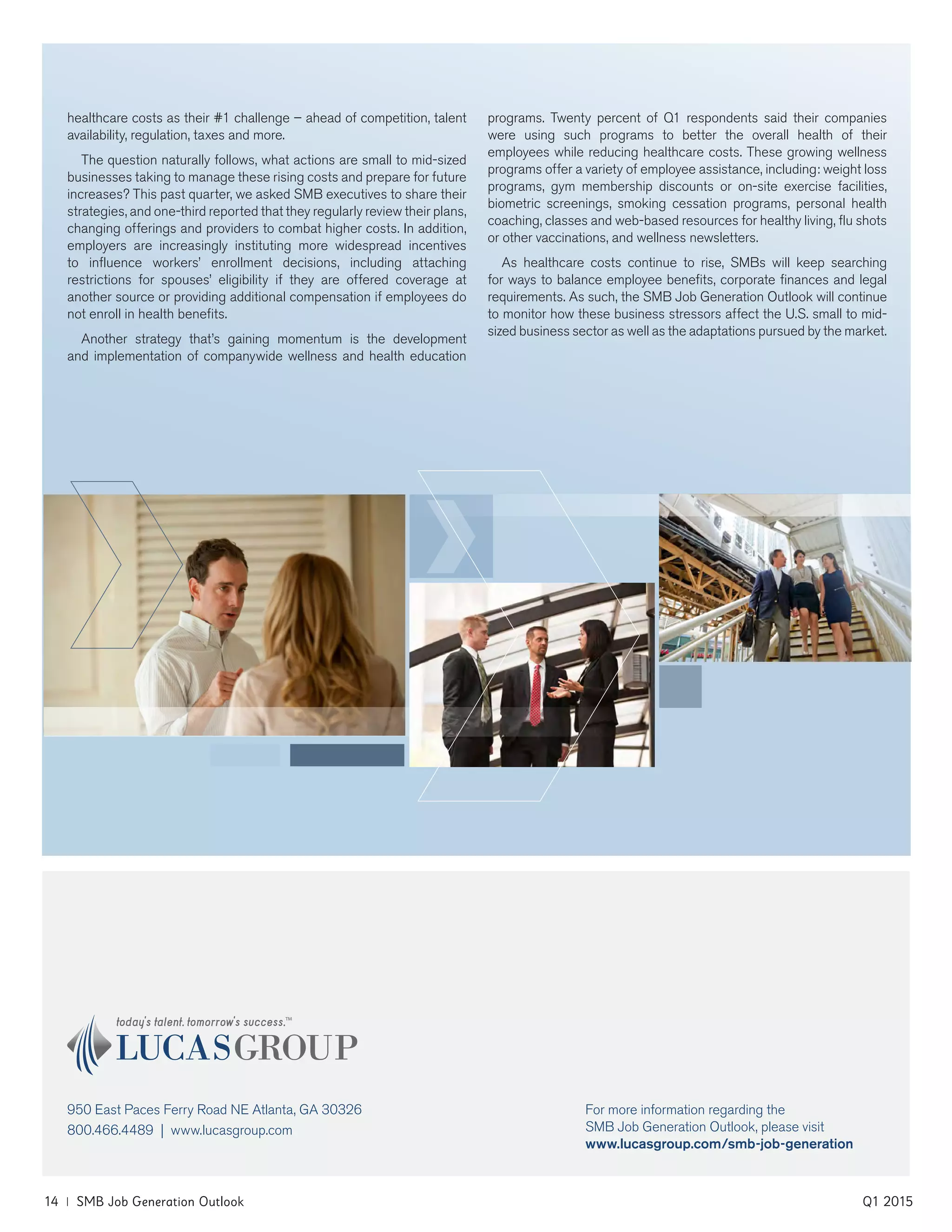 14 | SMB Job Generation Outlook	 Q1 2015
For more information regarding the
SMB Job Generation Outlook, please visit
www.lucasgroup.com/smb-job-generation
healthcare costs as their #1 challenge – ahead of competition, talent
availability, regulation, taxes and more.
The question naturally follows, what actions are small to mid-sized
businesses taking to manage these rising costs and prepare for future
increases? This past quarter, we asked SMB executives to share their
strategies, and one-third reported that they regularly review their plans,
changing offerings and providers to combat higher costs. In addition,
employers are increasingly instituting more widespread incentives
to influence workers’ enrollment decisions, including attaching
restrictions for spouses’ eligibility if they are offered coverage at
another source or providing additional compensation if employees do
not enroll in health benefits.
Another strategy that’s gaining momentum is the development
and implementation of companywide wellness and health education
programs. Twenty percent of Q1 respondents said their companies
were using such programs to better the overall health of their
employees while reducing healthcare costs. These growing wellness
programs offer a variety of employee assistance, including: weight loss
programs, gym membership discounts or on-site exercise facilities,
biometric screenings, smoking cessation programs, personal health
coaching, classes and web-based resources for healthy living, flu shots
or other vaccinations, and wellness newsletters.
As healthcare costs continue to rise, SMBs will keep searching
for ways to balance employee benefits, corporate finances and legal
requirements. As such, the SMB Job Generation Outlook will continue
to monitor how these business stressors affect the U.S. small to mid-
sized business sector as well as the adaptations pursued by the market.
950 East Paces Ferry Road NE Atlanta, GA 30326
800.466.4489 | www.lucasgroup.com
 