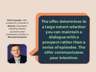 Theofferdeterminestoa
largeextentwhetheryou
canmaintainadialogue
withaprospectrather
thanaseriesofepisodes.
Theoffercommunicates
yourintention.
Phil Fernandez, CEO,
president & co-founder of
Marketo cloud-based
marketing software,
successful serial
entrepreneur & author of
Revenue Disruption
The offer determines to
a large extent whether
you can maintain a
dialogue with a
prospect rather than a
series of episodes. The
offer communicates
your intention.
 