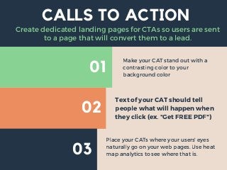 01
02
03
CALLS TO ACTION
Make your CAT stand out with a
contrasting color to your
background color
Text of your CAT should tell
people what will happen when
they click (ex. "Get FREE PDF")
Place your CATs where your users' eyes
naturally go on your web pages. Use heat
map analytics to see where that is.
Create dedicated landing pages for CTAs so users are sent
to a page that will convert them to a lead.
 