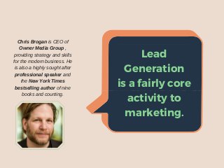Lead
Generationisa
fairlycoreactivity
tomarketing.
Chris Brogan is CEO of
Owner Media Group ,
providing strategy and skills
for the modern business. He
is also a highly sought after
professional speaker and
the New York Times
bestselling author of nine
books and counting.
Lead
Generation
is a fairly core
activity to
marketing.
 