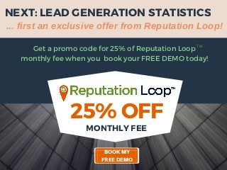 R E P U T A T I O N L O O P
25% OFF
MONTHLY FEE
Get a promo code for 25% of Reputation Loop
monthly fee when you  book your FREE DEMO today!
BOOK MY
FREE DEMO
TM
NEXT: LEAD GENERATION STATISTICS
... first an exclusive offer from Reputation Loop!
 