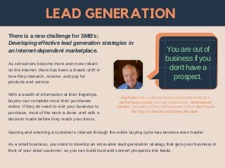 LEAD GENERATION
As consumers become more and more reliant
on the internet, there has been a drastic shift in
how they research, receive, and pay for
products and service.
With a wealth of information at their fingertips,
buyers can complete most their purchases
online. If they do need to visit your business to
purchase, most of the work is done, and with a
decision made before they reach your doors.
You are out of
business if you
don't have a
prospect.
Zig Ziglar was a salesman known around the world as a
performance trainer for major corporations, motivational
speaker, and author of best-selling books such as See You at
the Top and Secrets of Closing the Sale.
There is a new challenge for SMB’s:
Developing effective lead generation strategies in
an internet-dependent marketplace.
Gaining and retaining a customer’s interest through the entire buying cycle has become even harder.
As a small business, you need to develop an innovative lead generation strategy that gets your business in
front of your ideal customer, so you can build trust and convert prospects into leads.
 