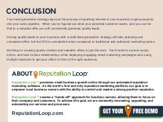 CONCLUSION
Your lead generation strategy lays out the process of sparking interest in your business to get prospects
into your sales pipeline. When you’ve figured out what your potential customer wants, and you can tie
that to a valuable offer you will consistently generate quality leads.
Driving quality leads to your business with a solid lead generation strategy will take planning and
consistent effort, but the ROI is unmatched when compared to traditional and outbound marketing tactics.
Working on creating quality content and valuable offers is just the start. You’ll need to nurture social,
online, and face-to-face relationships, while deploying engaging email marketing campaigns and using
multiple channels to get your offers in front of the right audience.
ABOUT
Reputation Loop™ promotes small business growth online through our automated reputation
marketing software. As the world’s first and only reputation marketing platform, our goal is to
empower local business owners with the ability to control and market a strong positive reputation.
Reputation Loop™ creates a “hands-off” approach for business owners, allowing them to focus on
their company and customers. To achieve this goal, we are constantly innovating, upgrading, and
automating our services and processes.
GET YOUR       FREE DEMOReputationLoop.com
 