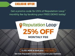 R E P U T A T I O N L O O P
25% OFF
MONTHLY FEE
Get a promo code for 25% of Reputation Loop
monthly fee by booking your FREE DEMO today!
EXCLUSIVE OFFER!
CLICK HERE to book your FREE DEMO
See how Reputation Loop works to grow your business.
TM
 