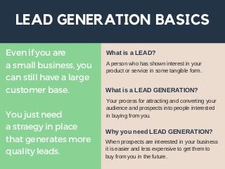 LEAD GENERATION BASICS
Even if you are
a small business, you
can still have a large
customer base.
You just need
a straegy in place
that generates more
quality leads.
A person who has shown interest in your
product or service in some tangible form.
What is a LEAD?
Your process for attracting and converting your
audience and prospects into people interested
in buying from you.
What is a LEAD GENERATION?
When prospects are interested in your business
it is easier and less expensive to get them to
buy from you in the future.
Why you need LEAD GENERATION?
 