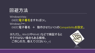 回避方法
WindowsVista：
EXEに電子署名をすればOK。
Windows7～：
EXEに電子署名 ＋ 動作させたいOSのCompatibilityを設定。
※ただし、Win10やWin8.1などで検証すると
そうではない場合もある模様。
ご存じの方、教えてください(>_<)
 